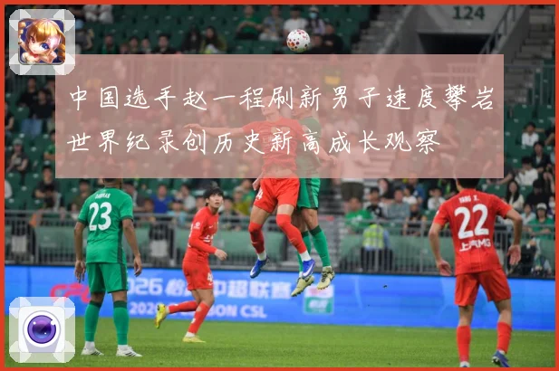 中国选手赵一程刷新男子速度攀岩世界纪录创历史新高成长观察