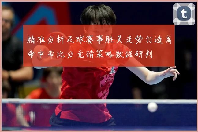 精准分析足球赛事胜负走势打造高命中率比分竞猜策略数据研判