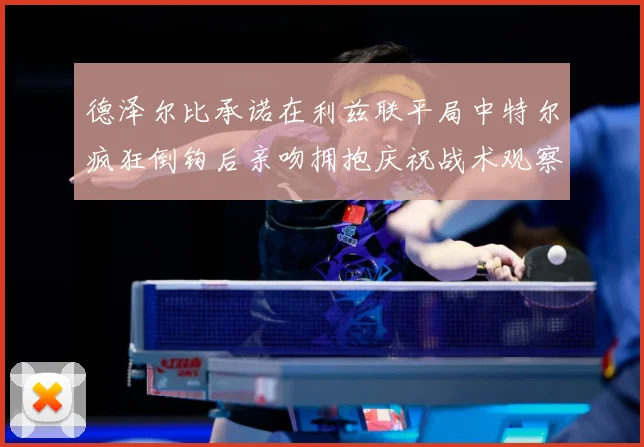 德泽尔比承诺在利兹联平局中特尔疯狂倒钩后亲吻拥抱庆祝战术观察