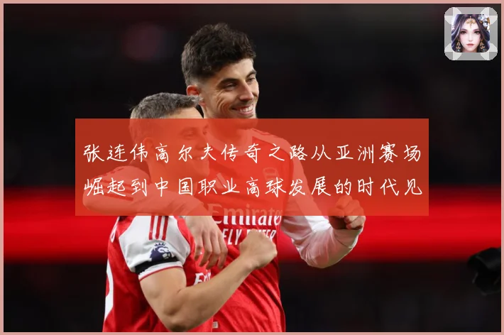 张连伟高尔夫传奇之路从亚洲赛场崛起到中国职业高球发展的时代见证者