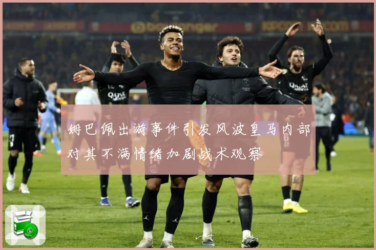 姆巴佩出游事件引发风波皇马内部对其不满情绪加剧战术观察