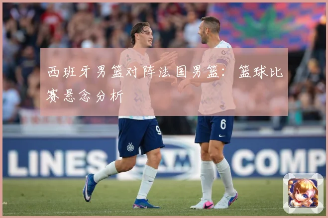 西班牙男篮对阵法国男篮：篮球比赛悬念分析