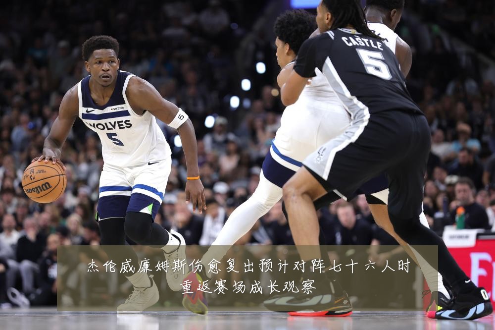 杰伦威廉姆斯伤愈复出预计对阵七十六人时重返赛场成长观察